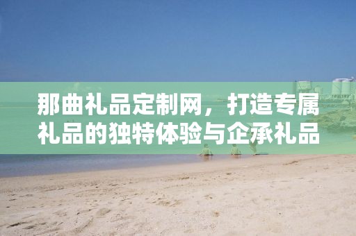 那曲礼品定制网，打造专属礼品的独特体验与企承礼品供应链的卓越服务